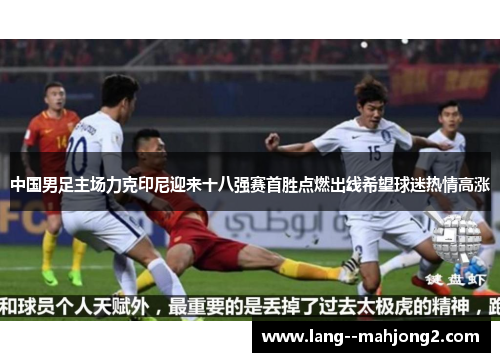 中国男足主场力克印尼迎来十八强赛首胜点燃出线希望球迷热情高涨