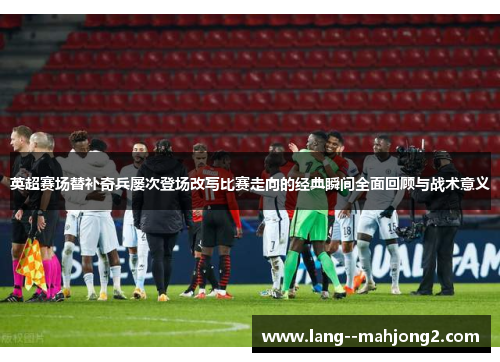 英超赛场替补奇兵屡次登场改写比赛走向的经典瞬间全面回顾与战术意义